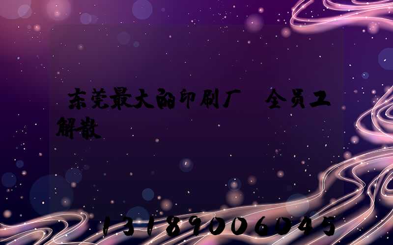 东莞最大的印刷厂 全员工解散